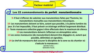 hammanibachir54@gmail.com 269
Les 22 commandements du parfait manutentionnaire
9- Il faut s’efforcer de subsister aux manutentions faites par l’homme, les
manutentions manuelles aux manutentions mécaniques.
10- Les manutentions doivent se faire, autant que possible, à la pleine lumière du
jour. Si c’est impossible, il faut prévoir un éclairage artificiel largement distribué.
11- Toute manœuvre collective gagne à être effectuée dans le maximum de silence.
12-Les manutentions doivent s’effectuer en atmosphère saine.
13-Les zones manœuvres (de manutention) doivent être dégagées et, autant que
possible, délimitées et signalées.
14-Le chef de manœuvre doit assurer la discipline de la zone ou du chantier où
s’exécute la manœuvre :
a)Limiter le lieu ;
b)Interdire l’accès.
Facteur matériel
hammanibachir54@gmail.com
 
