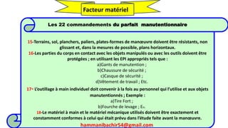 hammanibachir54@gmail.com 270
Les 22 commandements du parfait manutentionnaire
15-Terrains, sol, planchers, paliers, plates-formes de manœuvre doivent être résistants, non
glissant et, dans la mesures de possible, plans horizontaux.
16-Les parties du corps en contact avec les objets manipulés ou avec les outils doivent être
protégées ; en utilisant les EPI appropriés tels que :
a)Gants de manutention ;
b)Chaussure de sécurité ;
c)Casque de sécurité ;
d)Vêtement de travail ; Etc.
17- L’outillage à main individuel doit convenir à la fois au personnel qui l’utilise et aux objets
manutentionnés ; Exemple :
a)Tire Fort ;
b)Fourche de levage ; Etc.
18-Le matériel à main et le matériel mécanique utilisés doivent être exactement et
constamment conformes à celui qui était prévu dans l’étude faite avant la manœuvre.
Facteur matériel
hammanibachir54@gmail.com
 