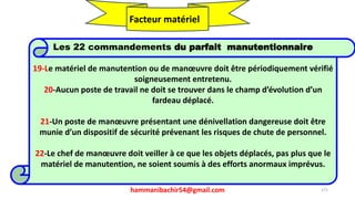 hammanibachir54@gmail.com 271
Les 22 commandements du parfait manutentionnaire
19-Le matériel de manutention ou de manœuvre doit être périodiquement vérifié
soigneusement entretenu.
20-Aucun poste de travail ne doit se trouver dans le champ d’évolution d’un
fardeau déplacé.
21-Un poste de manœuvre présentant une dénivellation dangereuse doit être
munie d’un dispositif de sécurité prévenant les risques de chute de personnel.
22-Le chef de manœuvre doit veiller à ce que les objets déplacés, pas plus que le
matériel de manutention, ne soient soumis à des efforts anormaux imprévus.
Facteur matériel
 
