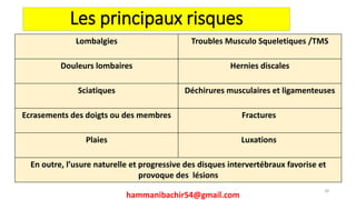 Les principaux risques
hammanibachir54@gmail.com
28
Lombalgies Troubles Musculo Squeletiques /TMS
Douleurs lombaires Hernies discales
Sciatiques Déchirures musculaires et ligamenteuses
Ecrasements des doigts ou des membres Fractures
Plaies Luxations
En outre, l’usure naturelle et progressive des disques intervertébraux favorise et
provoque des lésions
 