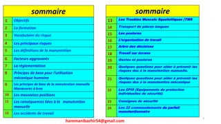 3
sommaire
1 Objectifs
2 La formation
3 Vocabulaire du risque
4 Les principaux risques
5 Les définitions de la manutention
6 Facteurs aggravants
7 La réglementation
8 Principes de base pour l’utilisation
mécanique humaine
9 Les principes de base de la manutention manuelle
Manœuvres à bras
10 Les mauvaises positions
11 Les conséquences liées à la manutention
manuelle
12 Les accidents de travail
sommaire
13 Les Troubles Musculo Squelettiques (TMS
14 Transport de pièces longues
15 Les postures
16 L’organisation de travail
17 Arbre des décisions
18 Travail sur écrans
19 Gestes et postures
20 Quelques questions pour aider à prévenir les
risques dus à la manutention manuelle.
21 Quelques questions pour aider à prévenir les
risques dus à la manutention mécanique
22 Les EPIS (Equipements de protection
individuelles de sécurité)
23 Consignes de sécurité
24 Les 22 commandements du parfait
manutentionnaire
hammanibachir54@gmail.com
 