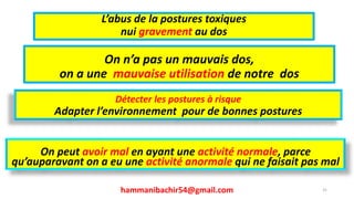 L’abus de la postures toxiques
nui gravement au dos
hammanibachir54@gmail.com
On n’a pas un mauvais dos,
on a une mauvaise utilisation de notre dos
31
Détecter les postures à risque
Adapter l’environnement pour de bonnes postures
On peut avoir mal en ayant une activité normale, parce
qu’auparavant on a eu une activité anormale qui ne faisait pas mal
 