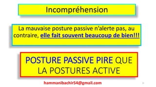 Incompréhension
La mauvaise posture passive n’alerte pas, au
contraire, elle fait souvent beaucoup de bien!!!
hammanibachir54@gmail.com 32
POSTURE PASSIVE PIRE QUE
LA POSTURES ACTIVE
 