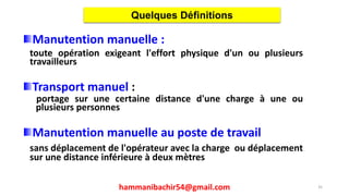 Manutention manuelle :
toute opération exigeant l'effort physique d'un ou plusieurs
travailleurs
Transport manuel :
portage sur une certaine distance d'une charge à une ou
plusieurs personnes
Manutention manuelle au poste de travail
sans déplacement de l'opérateur avec la charge ou déplacement
sur une distance inférieure à deux mètres
Quelques Définitions
35hammanibachir54@gmail.com
 