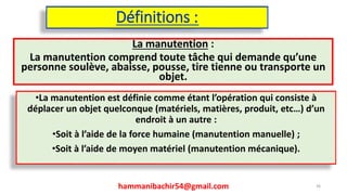 Définitions :
La manutention :
La manutention comprend toute tâche qui demande qu’une
personne soulève, abaisse, pousse, tire tienne ou transporte un
objet.
hammanibachir54@gmail.com 36
•La manutention est définie comme étant l’opération qui consiste à
déplacer un objet quelconque (matériels, matières, produit, etc…) d’un
endroit à un autre :
•Soit à l’aide de la force humaine (manutention manuelle) ;
•Soit à l’aide de moyen matériel (manutention mécanique).
 