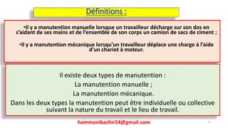 Définitions :
•Il y a manutention manuelle lorsque un travailleur décharge sur son dos en
s’aidant de ses mains et de l’ensemble de son corps un camion de sacs de ciment ;
•Il y a manutention mécanique lorsqu’un travailleur déplace une charge à l’aide
d’un chariot à moteur.
hammanibachir54@gmail.com 37
Il existe deux types de manutention :
La manutention manuelle ;
La manutention mécanique.
Dans les deux types la manutention peut être individuelle ou collective
suivant la nature du travail et le lieu de travail.
 