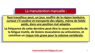La manutention manuelle :
Tout travailleur peut, un jour, souffrir de la région lombaire,
surtout s’il soulève et transporte des objets, même de faible
poids, dans une position mal adaptée.
La fréquence de cette dernière peut-être la cause essentielle de
la fatigue inutile, de lésions musculaires ou articulaires, et
constitue un risque très grave pour la colonne vertébrale.
hammanibachir54@gmail.com 38
 