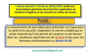 Poids :
La manutention de tout objet peut présenter un risque pour
la santé et la sécurité. Cependant la norme a établi que le
poids maximal qu’il est permis de soulever ou de baisser
dans les conditions optimales est de 50 Kg à la fois pour les
Hommes conformément au décret 91-05
hammanibachir54@gmail.com 45
• Décret exécutif n° 91-05 du 19/01/1991 relatif aux
prescriptions générales de protection applicables en
matières d’hygiène et de sécurité en milieu de travail ,
 