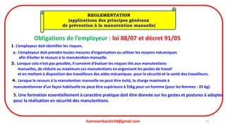 hammanibachir54@gmail.com 54
REGLEMENTATION
(applications des principes généraux
de prévention à la manutention manuelle)
Obligations de l’employeur : loi 88/07 et décret 91/05
1. L’employeur doit identifier les risques.
2. L’employeur doit prendre toutes mesures d’organisation ou utiliser les moyens mécaniques
afin d’éviter le recours à la manutention manuelle.
3. Lorsque cela n’est pas possible, il convient d’évaluer les risques liés aux manutentions
manuelles, de réduire au maximum ces manutentions en organisant les postes de travail
et en mettant à disposition des travailleurs des aides mécaniques pour la sécurité et la santé des travailleurs.
4. Lorsque le recours à la manutention manuelle ne peut être évité, la charge maximale à
manutentionner d’un façon habituelle ne peut être supérieure à 55kg pour un homme (pour les femmes : 25 kg).
5. Une formation essentiellement à caractère pratique doit être donnée sur les gestes et postures à adopter
pour la réalisation en sécurité des manutentions.
 