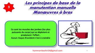 hammanibachir54@gmail.com 63
Les principes de base de la
manutention manuelle
Manœuvres à bras
9
Ce sont les muscles des jambes (les plus
puissants du corps) qui se déploient et
produisent l’effort .
Aucun risque d’accident n’est à craindre
 