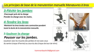 Les principes de base de la manutention manuelle Manœuvres à bras
3-Fléchir les jambes
S’accroupir prés de la charge
Prendre la charge avec les mains.
4-Tendre les bras
Maintenir les bras tendus sans contraction pendant
toute la durée de la manutention manuelle.
5-Soulever la charge
Pousser sur les jambes.
(soulever avec les muscles des jambes et non avec ceux
du ventre (risque d’hernie) ou ceux du dos (risque de tour de reins)
hammanibachir54@gmail.com 65
 