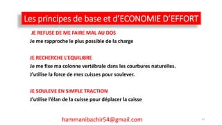 Les principes de base et d’ECONOMIE D’EFFORT
JE REFUSE DE ME FAIRE MAL AU DOS
Je me rapproche le plus possible de la charge
JE RECHERCHE L’EQUILIBRE
Je me fixe ma colonne vertébrale dans les courbures naturelles.
J’utilise la force de mes cuisses pour soulever.
JE SOULEVE EN SIMPLE TRACTION
J’utilise l’élan de la cuisse pour déplacer la caisse
hammanibachir54@gmail.com 67
 