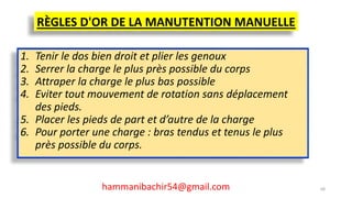 RÈGLES D'OR DE LA MANUTENTION MANUELLE
1. Tenir le dos bien droit et plier les genoux
2. Serrer la charge le plus près possible du corps
3. Attraper la charge le plus bas possible
4. Eviter tout mouvement de rotation sans déplacement
des pieds.
5. Placer les pieds de part et d’autre de la charge
6. Pour porter une charge : bras tendus et tenus le plus
près possible du corps.
hammanibachir54@gmail.com 68
 