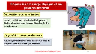 LES RISQUES PROFESSIONNELS
69hammanibachir54@gmail.com
Risques liés a la charge physique et aux
postures de travail
La position correcte du dos
Jamais courbé, au contraire incliné, genoux
fléchis; dès que ceux-ci seront étendus, le dos
se redressera.
La position correcte des bras
Coudes jamais fléchis, bras maintenus près du
corps et tendus autant que possible
 