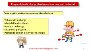 LES RISQUES PROFESSIONNELS
70hammanibachir54@gmail.com
Risques liés a la charge physique et aux postures de travail
Outre le poids, on tiendra compte de divers facteurs
•Volume de la charge
•Maniabilité de celle-ci.
•Hauteur de levage.
•Distance à parcourir.
•Possibilité ou non de diviser la charge
 