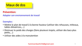 Maux de dos
Prévention:
Adapter son environnement de travail
Exemples:
• Mettre le plan de travail à la bonne hauteur (utiliser des rehausses, tréteaux,
tables élévatrices,...)
• Diminuer le poids des charges (faire plusieurs trajets, utiliser des bacs plus
petits,...)
• Utiliser des aides à la manutention
82hammanibachir54@gmail.com
 