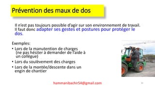 Prévention des maux de dos
Il n’est pas toujours possible d’agir sur son environnement de travail.
Il faut donc adapter ses gestes et postures pour protéger le
dos.
Exemples:
• Lors de la manutention de charges
(ne pas hésiter à demander de l’aide à
un collègue)
• Lors du soulèvement des charges
• Lors de la montée/descente dans un
engin de chantier
84hammanibachir54@gmail.com
 