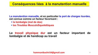 La manutention manuelle, et en particulier le port de charges lourdes,
est connue comme un facteur favorisant :
 la lombalgie (mal de dos)
 les Troubles MusculoSquelettiques
Le travail physique dur est un facteur important de
lombalgie et de handicap au travail
Conséquences liées à la manutention manuelle
88hammanibachir54@gmail.com
 
