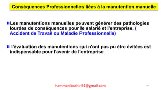 Les manutentions manuelles peuvent générer des pathologies
lourdes de conséquences pour le salarié et l'entreprise. (
Accident de Travail ou Maladie Professionnelle)
l'évaluation des manutentions qui n'ont pas pu être évitées est
indispensable pour l'avenir de l'entreprise
Conséquences Professionnelles liées à la manutention manuelle
89hammanibachir54@gmail.com
 