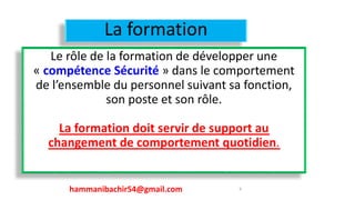 La formation
Le rôle de la formation de développer une
« compétence Sécurité » dans le comportement
de l’ensemble du personnel suivant sa fonction,
son poste et son rôle.
La formation doit servir de support au
changement de comportement quotidien.
9hammanibachir54@gmail.com
 