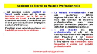 « Est considéré comme Accident du
Travail, quelle qu'en soit la cause,
l'accident survenu, par le fait ou à
l'occasion du travail, à toute personne
salariée ou travaillant, à quelque titre que
ce soit, pour un ou plusieurs employeurs
ou chefs d'entreprises »
L’accident grave est celui pour lequel une
invalidité permanente est attribuée.
.
Accident de Travail ou Maladie Professionnelle
La Maladie Professionnelle n’est
pas réellement définie
réglementairement si ce n’est par le
biais des tableaux de maladies
professionnelles, mais nous
pouvons néanmoins proposer une
définition généralement admise :
« une maladie est dite
professionnelle si elle est la
conséquence directe de l’exposition
d’un travailleur à un risque
physique, chimique, biologique ou
si elle résulte des conditions dans
lesquelles il exerce son activité
professionnelle
90hammanibachir54@gmail.com
 