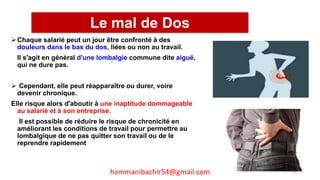 Chaque salarié peut un jour être confronté à des
douleurs dans le bas du dos, liées ou non au travail.
Il s'agit en général d'une lombalgie commune dite aiguë,
qui ne dure pas.
 Cependant, elle peut réapparaître ou durer, voire
devenir chronique.
Elle risque alors d'aboutir à une inaptitude dommageable
au salarié et à son entreprise.
Il est possible de réduire le risque de chronicité en
améliorant les conditions de travail pour permettre au
lombalgique de ne pas quitter son travail ou de le
reprendre rapidement
Le mal de Dos
96hammanibachir54@gmail.com
 