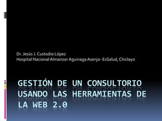 Dr. Jesús J. Custodio López
Hospital Nacional Almanzor Aguinaga Asenjo- EsSalud, Chiclayo




GESTIÓN DE UN CONSULTORIO
USANDO LAS HERRAMIENTAS DE
LA WEB 2.0
 