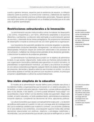 11
Competencias para la profesionalización de la gestión educativa
cuanto a generar tiempos, espacios para la existencia de equipos, la reflexión
colectiva sobre la práctica, la construcción colectiva y deliberada de objetivos
compartidos que orienten prácticas profesionales personales. Requiere generar
una visión que centre a la organización en su finalidad primordial que es en este
caso el generar aprendizajes.
Restricciones estructurales a la innovación
La administración escolar institucionaliza rutinas formalistas de desempeño
y de control, inespecíficas y, por tanto, difícilmente adaptables a situaciones
diferentes y cambiantes. La dirección está restringida a la administración general
de recursos, y disociada de las tareas pedagógicas. No proporciona indicadores
de desempeño e impide la construcción de una visión global de la organización.
Los mecanismos de supervisión penalizan las conductas singulares no previstas,
considerándolas conductas desviadas, transgresoras. Las estructuras altamente
desacopladas introducen diques de contención adicionales a los procesos de
comunicación, multiplican las retraducciones parciales de las decisiones generales,
o desconocen la existencia de problemas generales.
La administración fue diseñada para cumplir con el objetivo de administrar
lo dado, lo que existía. Lógicamente, todos estos son factores estructurales de
una organización burocrática diseñada para garantizar el control normativo, la
previsibilidad, la especialización individual. Las ideas y las prácticas se arraigan
en una cultura coorporativa que fagocita cualquier intento de analizar detenidamente
las presiones, demandas y desafíos externos que impulsan el cambio. La cultura
burocrática aplasta el sentido de premura que requiere el cambio, le preocupa
proyectar culpabilidades o cultivar las autocomplacencias.
Una visión simplista de lo educativo
El modelo de la administración escolar define como unidades ejecutoras a
los distintos niveles y organizaciones que funcionan en un sistema educativo. En
tal sentido, un centro educativo ejecuta, implementa, cumple políticas educativas
pero no las decide, ni las diseña. Lo mismo puede señalarse “hacia abajo” con
los profesores y hacia “arriba” con los distintos niveles de supervisión. Según este
modelo, el centro educativo, en tanto establecimiento, administraba la enseñanza,
tomando objetivos, cumpliendo las decisiones de otros, ejecutando políticas.
La cultura burocrática que separa conceptualmente la ejecución y la decisión
de políticas está puesta en cuestión no sólo por una larga serie de investigaciones
sino por la evidencia cotidiana que muestra lo contrario. Las acciones cotidianas
en el aula relativas a los contenidos, a la evaluación suponen todas ellas sendas
decisiones relacionadas con políticas, objetivos y estrategias redefinidas y
reconstruidas. Las comunicaciones que circulan y las que se restringen en un centro
La administración
escolar institucionaliza
rutinas formalistas de
desempeño y de
control, inespecíficas y,
por tanto, difícilmente
adaptables a
situaciones diferentes
y cambiantes.
La cultura burocrática
que separa
conceptualmente la
ejecución y la decisión
de políticas está puesta
en cuestión no sólo por
una larga serie de
investigaciones sino
por la evidencia
cotidiana que muestra
lo contrario.
 