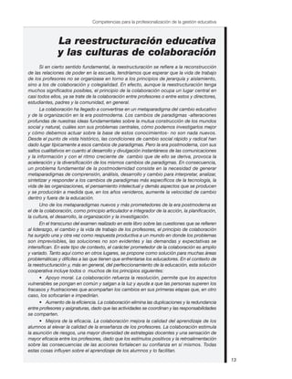 Si en cierto sentido fundamental, la reestructuración se refiere a la reconstrucción
de las relaciones de poder en la escuela, tendríamos que esperar que la vida de trabajo
de los profesores no se organizase en torno a los principios de jerarquía y aislamiento,
sino a los de colaboración y colegialidad. En efecto, aunque la reestructuración tenga
muchos significados posibles, el principio de la colaboración ocupa un lugar central en
casi todos ellos, ya se trate de la colaboración entre profesores o entre estos y directores,
estudiantes, padres y la comunidad, en general.
La colaboración ha llegado a convertirse en un metaparadigma del cambio educativo
y de la organización en la era postmoderna. Los cambios de paradigmas -alteraciones
profundas de nuestras ideas fundamentales sobre la mutua construcción de los mundos
social y natural, cuáles son sus problemas centrales, cómo podemos investigarlos mejor
y cómo debemos actuar sobre la base de estos conocimientos- no son nada nuevos.
Desde el punto de vista histórico, las condiciones de cambio social rápido y radical han
dado lugar típicamente a esos cambios de paradigmas. Pero la era postmoderna, con sus
saltos cualitativos en cuanto al desarrollo y divulgación instantáneos de las comunicaciones
y la información y con el ritmo creciente de cambio que de ello se deriva, provoca la
aceleración y la diversificación de los mismos cambios de paradigmas. En consecuencia,
un problema fundamental de la postmodernidad consiste en la necesidad de generar
metaparadigmas de comprensión, análisis, desarrollo y cambio para interpretar, analizar,
sintetizar y responder a los cambios de paradigmas más específicos de la tecnología, la
vida de las organizaciones, el pensamiento intelectual y demás aspectos que se producen
y se producirán a medida que, en los años venideros, aumente la velocidad de cambio
dentro y fuera de la educación.
Uno de los metaparadigmas nuevos y más prometedores de la era postmoderna es
el de la colaboración, como principio articulador e integrador de la acción, la planificación,
la cultura, el desarrollo, la organización y la investigación.
En el transcurso del examen realizado en este libro sobre las cuestiones que se refieren
al liderazgo, el cambio y la vida de trabajo de los profesores, el principio de colaboración
ha surgido una y otra vez como respuesta productiva a un mundo en donde los problemas
son imprevisibles, las soluciones no son evidentes y las demandas y expectativas se
intensifican. En este tipo de contexto, el carácter prometedor de la colaboración es amplio
y variado. Tanto aquí como en otros lugares, se propone como solución para muchas áreas
problemáticas y difíciles a las que tienen que enfrentarse los educadores. En el contexto de
la reestructuración y, más en general, del perfeccionamiento de la educación, esta solución
cooperativa incluye todos o muchos de los principios siguientes:
• Apoyo moral. La colaboración refuerza la resolución, permite que los aspectos
vulnerables se pongan en común y salgan a la luz y ayuda a que las personas superen los
fracasos y frustraciones que acompañan los cambios en sus primeras etapas que, en otro
caso, los sofocarían e impedirían.
• Aumento de la eficiencia. La colaboración elimina las duplicaciones y la redundancia
entre profesores y asignaturas, dado que las actividades se coordinan y las responsabilidades
se comparten.
• Mejora de la eficacia. La colaboración mejora la calidad del aprendizaje de los
alumnos al elevar la calidad de la enseñanza de los profesores. La colaboración estimula
la asunción de riesgos, una mayor diversidad de estrategias docentes y una sensación de
mayor eficacia entre los profesores, dado que los estímulos positivos y la retroalimentación
sobre las consecuencias de las acciones fortalecen su confianza en sí mismos. Todas
estas cosas influyen sobre el aprendizaje de los alumnos y lo facilitan.
13
Competencias para la profesionalización de la gestión educativa
 