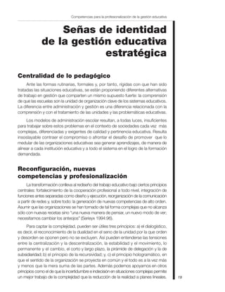 Señas de identidad
de la gestión educativa
estratégica
Centralidad de lo pedagógico
Ante las formas rutinarias, formales y, por tanto, rígidas con que han sido
tratadas las situaciones educativas, se están proponiendo diferentes alternativas
de trabajo en gestión que comparten un mismo supuesto fuerte: la comprensión
de que las escuelas son la unidad de organización clave de los sistemas educativos.
La diferencia entre administración y gestión es una diferencia relacionada con la
comprensión y con el tratamiento de las unidades y las problemáticas educativas.
Los modelos de administración escolar resultan, a todas luces, insuficientes
para trabajar sobre estos problemas en el contexto de sociedades cada vez más
complejas, diferenciadas y exigentes de calidad y pertinencia educativa. Resulta
insoslayable contraer el compromiso o afrontar el desafío de promover que lo
medular de las organizaciones educativas sea generar aprendizajes, de manera de
alinear a cada institución educativa y a todo el sistema en el logro de la formación
demandada.
Reconfiguración, nuevas
competencias y profesionalización
La transformación conlleva al rediseño del trabajo educativo bajo ciertos principios
centrales: fortalecimiento de la cooperación profesional a todo nivel, integración de
funciones antes separadas como diseño y ejecución, reorganización de la comunicación
a partir de redes y, sobre todo: la generación de nuevas competencias de alto orden.
Asumir que las organizaciones se han tornado de tal forma complejas que no alcanza
sólo con nuevas recetas sino “una nueva manera de pensar, un nuevo modo de ver;
necesitamos cambiar los anteojos” (Serieyx 1994:96).
Para captar la complejidad, pueden ser útiles tres principios: a) el dialogístico,
es decir, el reconocimiento de la dualidad en el seno de la unidad por la que orden
y desorden se oponen pero no se excluyen. Así pueden entenderse las tensiones
entre la centralización y la descentralización, la estabilidad y el movimiento, lo
permanente y el cambio, el corto y largo plazo, la pirámide de delegación y la de
subsidiaridad; b) el principio de la recursividad; y, c) el principio hologramático, en
que el sentido de la organización se proyecta en común y el todo es a la vez más
y menos que la mera suma de las partes. Además podemos apoyarnos en otros
principios como el de que la incertidumbre e indecisión en situaciones complejas permite
un mejor trabajo de la complejidad que la reducción de la realidad a planes lineales. 19
Competencias para la profesionalización de la gestión educativa
 