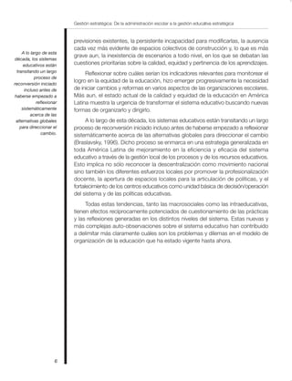 Gestión estratégica: De la administración escolar a la gestión educativa estratégica
6
previsiones existentes, la persistente incapacidad para modificarlas, la ausencia
cada vez más evidente de espacios colectivos de construcción y, lo que es más
grave aun, la inexistencia de escenarios a todo nivel, en los que se debatan las
cuestiones prioritarias sobre la calidad, equidad y pertinencia de los aprendizajes.
Reflexionar sobre cuáles serían los indicadores relevantes para monitorear el
logro en la equidad de la educación, hizo emerger progresivamente la necesidad
de iniciar cambios y reformas en varios aspectos de las organizaciones escolares.
Más aun, el estado actual de la calidad y equidad de la educación en América
Latina muestra la urgencia de transformar el sistema educativo buscando nuevas
formas de organizarlo y dirigirlo.
A lo largo de esta década, los sistemas educativos están transitando un largo
proceso de reconversión iniciado incluso antes de haberse empezado a reflexionar
sistemáticamente acerca de las alternativas globales para direccionar el cambio
(Braslavsky, 1996). Dicho proceso se enmarca en una estrategia generalizada en
toda América Latina de mejoramiento en la eficiencia y eficacia del sistema
educativo a través de la gestión local de los procesos y de los recursos educativos.
Esto implica no sólo reconocer la descentralización como movimiento nacional
sino también los diferentes esfuerzos locales por promover la profesionalización
docente, la apertura de espacios locales para la articulación de políticas, y el
fortalecimiento de los centros educativos como unidad básica de decisión/operación
del sistema y de las políticas educativas.
Todas estas tendencias, tanto las macrosociales como las intraeducativas,
tienen efectos recíprocamente potenciados de cuestionamiento de las prácticas
y las reflexiones generadas en los distintos niveles del sistema. Estas nuevas y
más complejas auto-observaciones sobre el sistema educativo han contribuido
a delimitar más claramente cuáles son los problemas y dilemas en el modelo de
organización de la educación que ha estado vigente hasta ahora.
A lo largo de esta
década, los sistemas
educativos están
transitando un largo
proceso de
reconversión iniciado
incluso antes de
haberse empezado a
reflexionar
sistemáticamente
acerca de las
alternativas globales
para direccionar el
cambio.
 