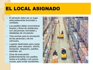 EL LOCAL ASIGNADO
   El almacén debe ser un lugar
    adecuadamente iluminado y
    ventilado.
   Los pasillos deben encontrarse
    limpios y libres de obstáculos;
    con secuencias normadas y
    detalladas de circulación.
   Vías anchas para la circulación
    de las personas y de los
    vehículos.
   Lugares destinados para carga
    pesada, para vestuario, oficina,
    recepción, despacho, pasillos,
    estantes, etc.
   Zona de evacuación
    preferentemente con pasillos
    rectos a la salida y con pocos
    cruces, para evitar accidentes.
 