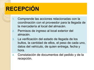 RECEPCIÓN
 1.   Comprende las acciones relacionadas con la
      coordinación con el proveedor para la llegada de
      la mercadería al local del almacén.
 2.   Permisos de ingreso al local exterior del
      almacén.
 3.   La verificación del estado de llegada de los
      bultos, la cantidad de ellos, el peso de cada uno,
      datos del vehículo, de quien entrega, fecha y
      hora.
 4.   Constatación de documentos del pedido y de la
      recepción.
 