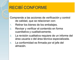 RECIBÍ CONFORME

Comprende a las acciones de verificación y control
   de calidad, que se relacionan con:
1. Retirar los bienes de los embalajes.
2. Revisar y verificar el contenido en forma
   cuantitativa y cualitativamente.
3. La revisión cualitativa requiere de un informe del
   área usuaria o del área técnica especializada.
4. La conformidad es firmada por el jefe del
   almacén.
 