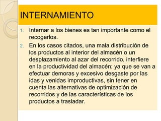 INTERNAMIENTO
1.   Internar a los bienes es tan importante como el
     recogerlos.
2.   En los casos citados, una mala distribución de
     los productos al interior del almacén o un
     desplazamiento al azar del recorrido, interfiere
     en la productividad del almacén; ya que se van a
     efectuar demoras y excesivo desgaste por las
     idas y venidas improductivas, sin tener en
     cuenta las alternativas de optimización de
     recorridos y de las características de los
     productos a trasladar.
 