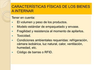 CARACTERÍSTICAS FÍSICAS DE LOS BIENES
A INTERNAR
Tener en cuenta:
  El volumen y peso de los productos.
  Modelo estándar de empaquetado y envase.
  Fragilidad y resistencia al momento de apilarlos.
  Toxicidad.
  Condiciones ambientales requeridas: refrigeración,
   cámara isobárica, luz natural, calor, ventilación,
   humedad, etc.
  Código de barras o RFID.
 