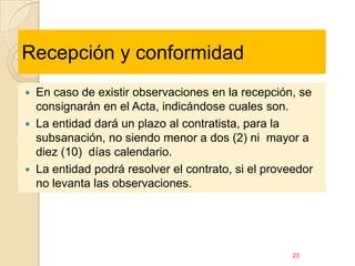 Recepción y conformidad
   En caso de existir observaciones en la recepción, se
    consignarán en el Acta, indicándose cuales son.
   La entidad dará un plazo al contratista, para la
    subsanación, no siendo menor a dos (2) ni mayor a
    diez (10) días calendario.
   La entidad podrá resolver el contrato, si el proveedor
    no levanta las observaciones.




                                                      23
 