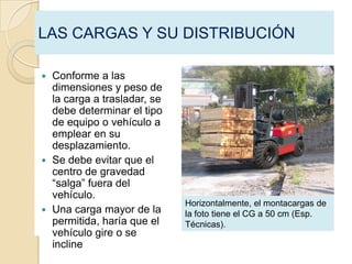 LAS CARGAS Y SU DISTRIBUCIÓN

 Conforme a las
  dimensiones y peso de
  la carga a trasladar, se
  debe determinar el tipo
  de equipo o vehículo a
  emplear en su
  desplazamiento.
 Se debe evitar que el
  centro de gravedad
  “salga” fuera del
  vehículo.
                             Horizontalmente, el montacargas de
 Una carga mayor de la      la foto tiene el CG a 50 cm (Esp.
  permitida, haría que el    Técnicas).
  vehículo gire o se
  incline
 