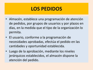 LOS PEDIDOS
• Almacén, establece una programación de atención
  de pedidos, por grupos de usuarios y por plazos en
  días, en la medida que el tipo de la organización lo
  permita.
• El usuario, conforme a la programación de
  necesidades aprobadas, efectúa el pedido en las
  cantidades y oportunidad establecida.
• Luego de la aprobación, mediante los niveles
  jerárquicos establecidos, el almacén dispone la
  atención del pedido.
 