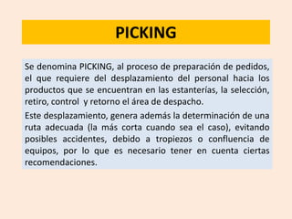 PICKING
Se denomina PICKING, al proceso de preparación de pedidos,
el que requiere del desplazamiento del personal hacia los
productos que se encuentran en las estanterías, la selección,
retiro, control y retorno el área de despacho.
Este desplazamiento, genera además la determinación de una
ruta adecuada (la más corta cuando sea el caso), evitando
posibles accidentes, debido a tropiezos o confluencia de
equipos, por lo que es necesario tener en cuenta ciertas
recomendaciones.
 