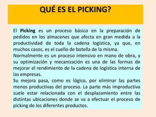QUÉ ES EL PICKING?

El Picking es un proceso básico en la preparación de
pedidos en los almacenes que afecta en gran medida a la
productividad de toda la cadena logística, ya que, en
muchos casos, es el cuello de botella de la misma.
Normalmente es un proceso intensivo en mano de obra, y
su optimización y mecanización es una de las formas de
mejorar el rendimiento de la cadena de logística interna de
las empresas.
Su mejora pasa, como es lógico, por eliminar las partes
menos productivas del proceso. La parte más improductiva
suele estar relacionada con el desplazamiento entre las
distintas ubicaciones donde se va a efectuar el proceso de
picking de los diferentes productos.
 