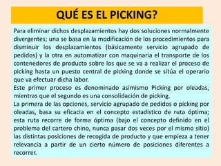 QUÉ ES EL PICKING?
Para eliminar dichos desplazamientos hay dos soluciones normalmente
divergentes; una se basa en la modificación de los procedimientos para
disminuir los desplazamientos (básicamente servicio agrupado de
pedidos) y la otra en automatizar con maquinaria el transporte de los
contenedores de producto sobre los que se va a realizar el proceso de
picking hasta un puesto central de picking donde se sitúa el operario
que va efectuar dicha labor.
Este primer proceso es denominado asimismo Picking por oleadas,
mientras que el segundo es una consolidación de picking.
La primera de las opciones, servicio agrupado de pedidos o picking por
oleadas, basa su eficacia en el concepto estadístico de ruta óptima;
esta ruta recorre de forma óptima (bajo el concepto definido en el
problema del cartero chino, nunca pasar dos veces por el mismo sitio)
las distintas posiciones de recogida de producto y que empieza a tener
relevancia a partir de un cierto número de posiciones diferentes a
recorrer.
 
