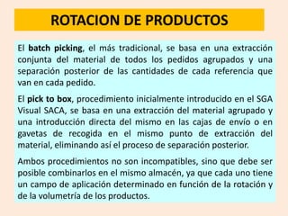 ROTACION DE PRODUCTOS
El batch picking, el más tradicional, se basa en una extracción
conjunta del material de todos los pedidos agrupados y una
separación posterior de las cantidades de cada referencia que
van en cada pedido.
El pick to box, procedimiento inicialmente introducido en el SGA
Visual SACA, se basa en una extracción del material agrupado y
una introducción directa del mismo en las cajas de envío o en
gavetas de recogida en el mismo punto de extracción del
material, eliminando así el proceso de separación posterior.
Ambos procedimientos no son incompatibles, sino que debe ser
posible combinarlos en el mismo almacén, ya que cada uno tiene
un campo de aplicación determinado en función de la rotación y
de la volumetría de los productos.
 