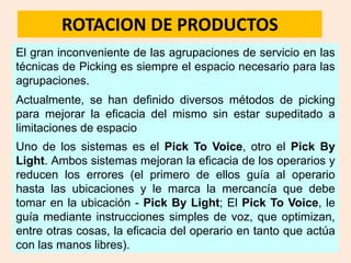 ROTACION DE PRODUCTOS
El gran inconveniente de las agrupaciones de servicio en las
técnicas de Picking es siempre el espacio necesario para las
agrupaciones.
Actualmente, se han definido diversos métodos de picking
para mejorar la eficacia del mismo sin estar supeditado a
limitaciones de espacio
Uno de los sistemas es el Pick To Voice, otro el Pick By
Light. Ambos sistemas mejoran la eficacia de los operarios y
reducen los errores (el primero de ellos guía al operario
hasta las ubicaciones y le marca la mercancía que debe
tomar en la ubicación - Pick By Light; El Pick To Voice, le
guía mediante instrucciones simples de voz, que optimizan,
entre otras cosas, la eficacia del operario en tanto que actúa
con las manos libres).
 