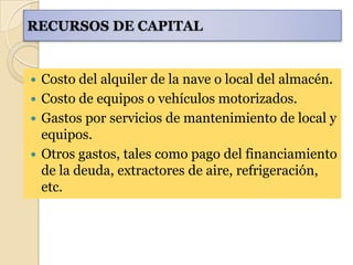 RECURSOS DE CAPITAL


 Costo del alquiler de la nave o local del almacén.
 Costo de equipos o vehículos motorizados.
 Gastos por servicios de mantenimiento de local y
  equipos.
 Otros gastos, tales como pago del financiamiento
  de la deuda, extractores de aire, refrigeración,
  etc.
 
