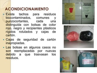 ACONDICIONAMIENTO
 Existe tachos para residuos
  biocontaminados,     comunes      y
  punzocortantes,      cada      una
  distinguida con bolsas de color
  rojo, negro y recipientes plásticos
  rígidos rotulados y cajas de
  cartón.
 Cajas de seguridad de cartón
  inapropiadas.
 Las bolsas en algunos casos no
  son reemplazadas por nuevas
  debido a que trasvasan los
  residuos.
 