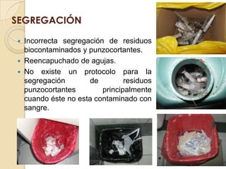 SEGREGACIÓN

   Incorrecta segregación de residuos
    biocontaminados y punzocortantes.
   Reencapuchado de agujas.
   No existe un protocolo para la
    segregación       de         residuos
    punzocortantes        principalmente
    cuando éste no esta contaminado con
    sangre.
 