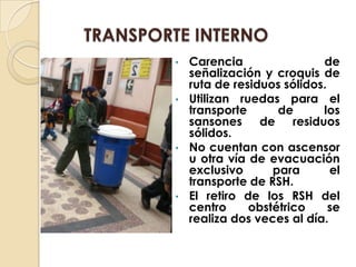 •   Carencia                de
    señalización y croquis de
    ruta de residuos sólidos.
•   Utilizan ruedas para el
    transporte      de      los
    sansones de residuos
    sólidos.
•   No cuentan con ascensor
    u otra vía de evacuación
    exclusivo      para       el
    transporte de RSH.
•   El retiro de los RSH del
    centro     obstétrico     se
    realiza dos veces al día.
 