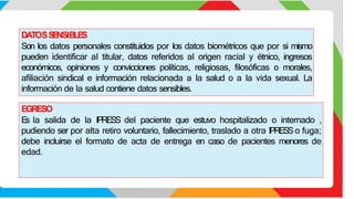 DATOSS
E
NSIB
LE
S
Son los datos personales constituidos por los datos biométricos que por si mismo
pueden identificar al titular, datos referidos al origen racial y étnico, ingresos
económicos, opiniones y convicciones políticas, religiosas, filosóficas o morales,
afiliación sindical e información relacionada a la salud o a la vida sexual. La
información de la salud contiene datos sensibles.
EGRESO
E
s la salida de la IPRESS del paciente que estuvo hospitalizado o internado ,
pudiendo ser por alta retiro voluntario, fallecimiento, traslado a otra IPRESSo fuga;
debe incluirse el formato de acta de entrega en caso de pacientes menores de
edad.
 