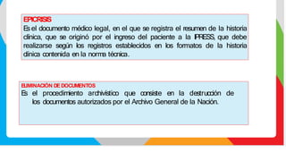 ELIMINACIÓN DEDOCUMENTOS
E
s el procedimiento archivístico que consiste en la destrucción de
los documentos autorizados por el Archivo General de la Nación.
EPICRISIS
E
sel documento médico legal, en el que se registra el resumen de la historia
clínica, que se originó por el ingreso del paciente a la IPRESS, que debe
realizarse según los registros establecidos en los formatos de la historia
clínica contenida en la norma técnica.
 